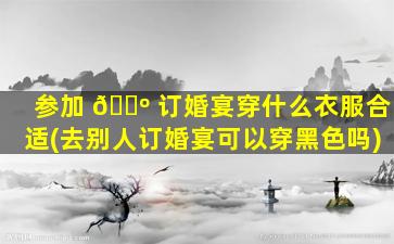 参加 🌺 订婚宴穿什么衣服合适(去别人订婚宴可以穿黑色吗)